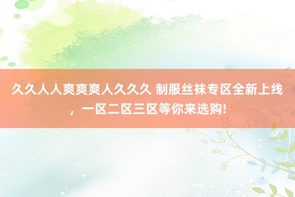 久久人人爽爽爽人久久久 制服丝袜专区全新上线，一区二区三区等你来选购!