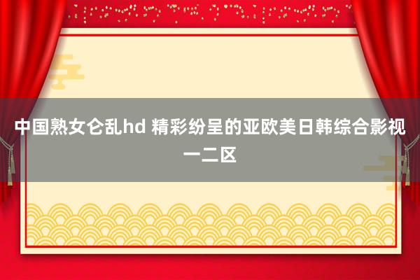 中国熟女仑乱hd 精彩纷呈的亚欧美日韩综合影视一二区