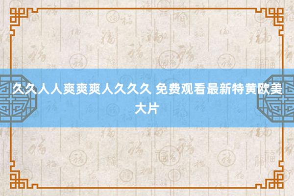 久久人人爽爽爽人久久久 免费观看最新特黄欧美大片