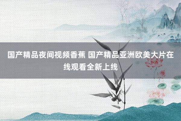 国产精品夜间视频香蕉 国产精品亚洲欧美大片在线观看全新上线