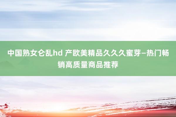 中国熟女仑乱hd 产欧美精品久久久蜜芽—热门畅销高质量商品推荐