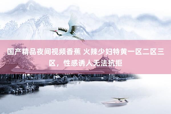 国产精品夜间视频香蕉 火辣少妇特黄一区二区三区，性感诱人无法抗拒