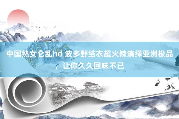 中国熟女仑乱hd 波多野结衣超火辣演绎亚洲极品，让你久久回味不已