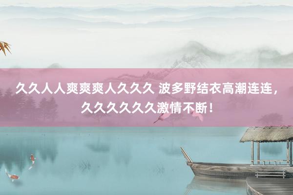 久久人人爽爽爽人久久久 波多野结衣高潮连连，久久久久久久激情不断！