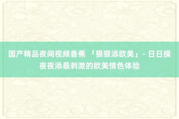 国产精品夜间视频香蕉 「狠狠添欧美」- 日日摸夜夜添最刺激的欧美情色体验