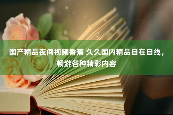 国产精品夜间视频香蕉 久久国内精品自在自线，畅游各种精彩内容