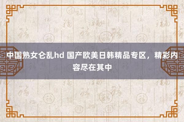 中国熟女仑乱hd 国产欧美日韩精品专区，精彩内容尽在其中