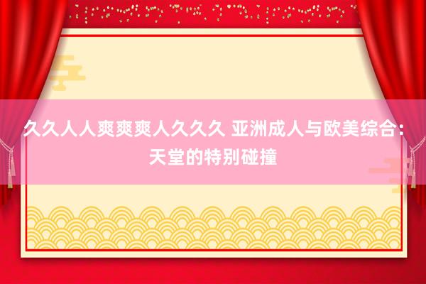 久久人人爽爽爽人久久久 亚洲成人与欧美综合：天堂的特别碰撞