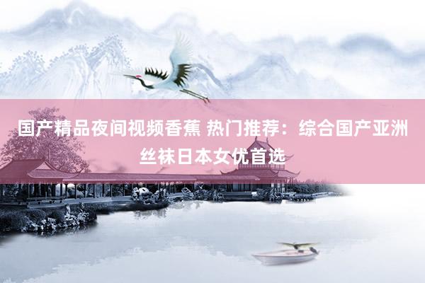 国产精品夜间视频香蕉 热门推荐：综合国产亚洲丝袜日本女优首选