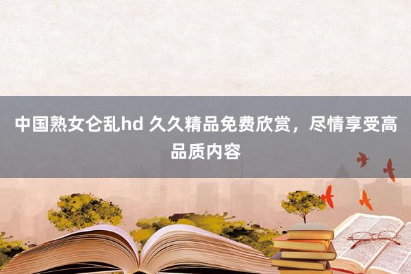 中国熟女仑乱hd 久久精品免费欣赏，尽情享受高品质内容