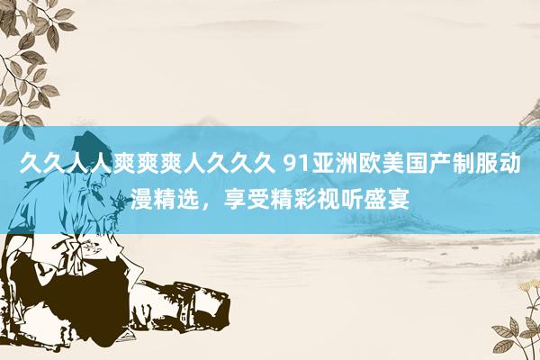 久久人人爽爽爽人久久久 91亚洲欧美国产制服动漫精选，享受精彩视听盛宴