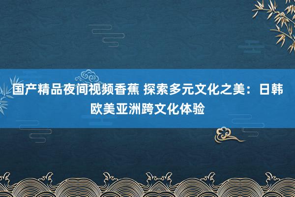 国产精品夜间视频香蕉 探索多元文化之美：日韩欧美亚洲跨文化体验