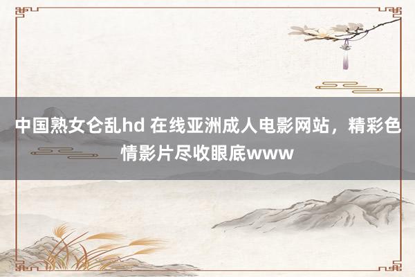 中国熟女仑乱hd 在线亚洲成人电影网站，精彩色情影片尽收眼底www
