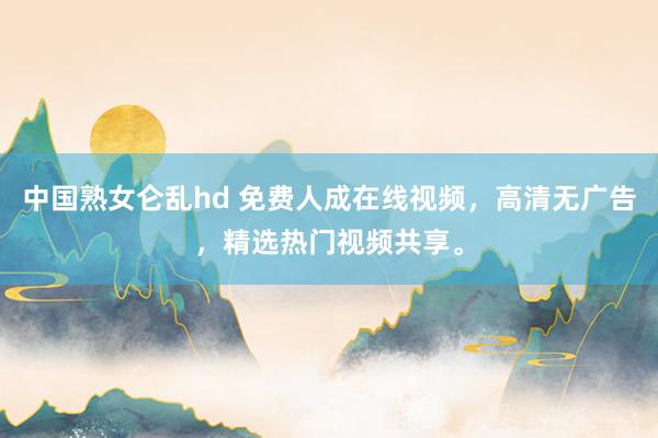 中国熟女仑乱hd 免费人成在线视频，高清无广告，精选热门视频共享。