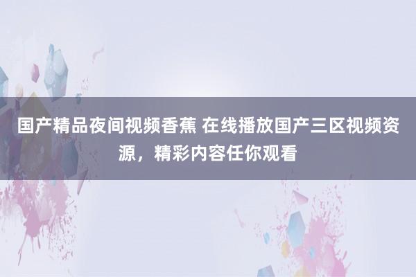 国产精品夜间视频香蕉 在线播放国产三区视频资源，精彩内容任你观看