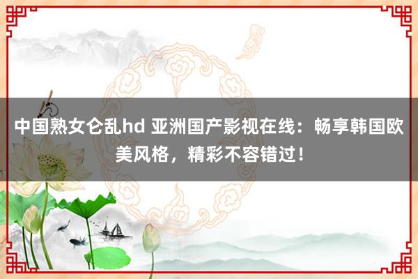 中国熟女仑乱hd 亚洲国产影视在线：畅享韩国欧美风格，精彩不容错过！