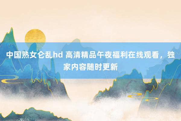 中国熟女仑乱hd 高清精品午夜福利在线观看，独家内容随时更新