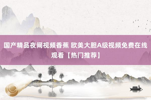 国产精品夜间视频香蕉 欧美大胆A级视频免费在线观看【热门推荐】