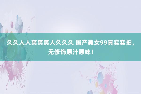 久久人人爽爽爽人久久久 国产美女99真实实拍，无修饰原汁原味！