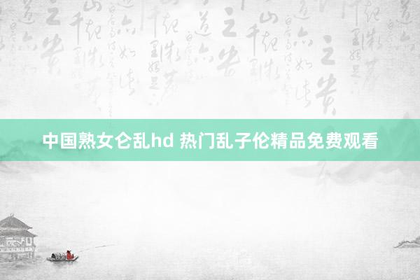 中国熟女仑乱hd 热门乱子伦精品免费观看