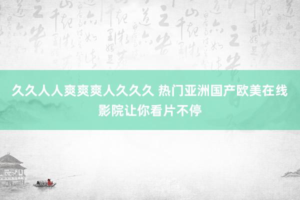 久久人人爽爽爽人久久久 热门亚洲国产欧美在线影院让你看片不停