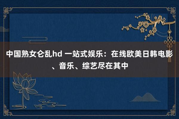 中国熟女仑乱hd 一站式娱乐：在线欧美日韩电影、音乐、综艺尽在其中