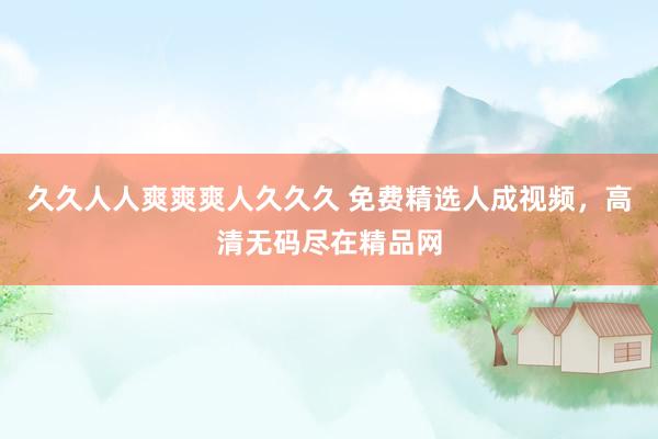 久久人人爽爽爽人久久久 免费精选人成视频，高清无码尽在精品网