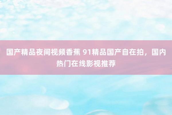 国产精品夜间视频香蕉 91精品国产自在拍，国内热门在线影视推荐