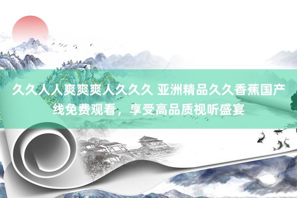 久久人人爽爽爽人久久久 亚洲精品久久香蕉国产线免费观看，享受高品质视听盛宴