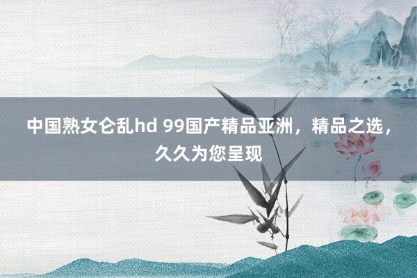 中国熟女仑乱hd 99国产精品亚洲，精品之选，久久为您呈现