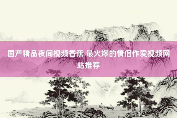 国产精品夜间视频香蕉 最火爆的情侣作爱视频网站推荐