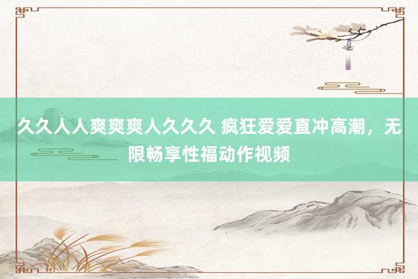 久久人人爽爽爽人久久久 疯狂爱爱直冲高潮，无限畅享性福动作视频