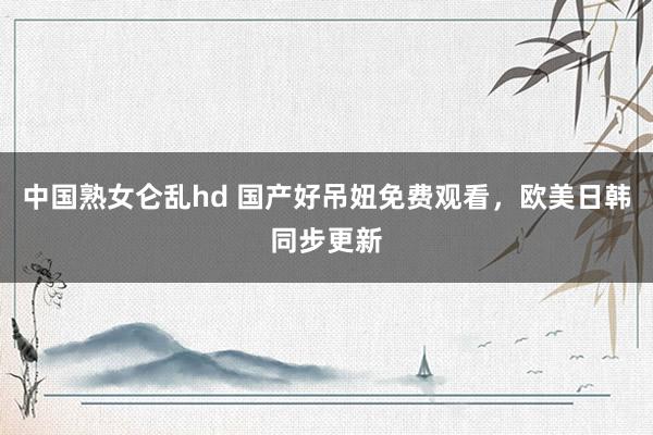 中国熟女仑乱hd 国产好吊妞免费观看，欧美日韩同步更新