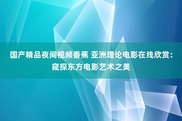 国产精品夜间视频香蕉 亚洲理论电影在线欣赏：窥探东方电影艺术之美