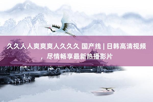 久久人人爽爽爽人久久久 国产线 | 日韩高清视频，尽情畅享最新热播影片