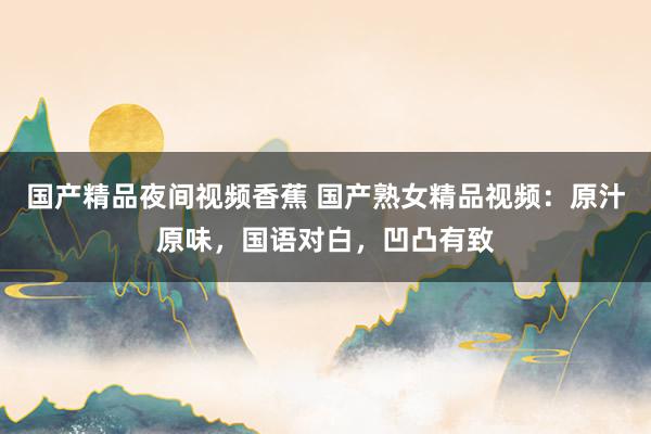国产精品夜间视频香蕉 国产熟女精品视频：原汁原味，国语对白，凹凸有致