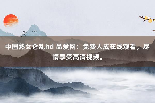 中国熟女仑乱hd 品爱网：免费人成在线观看，尽情享受高清视频。