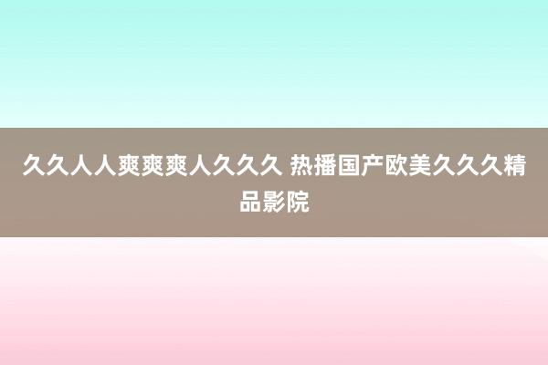 久久人人爽爽爽人久久久 热播国产欧美久久久精品影院