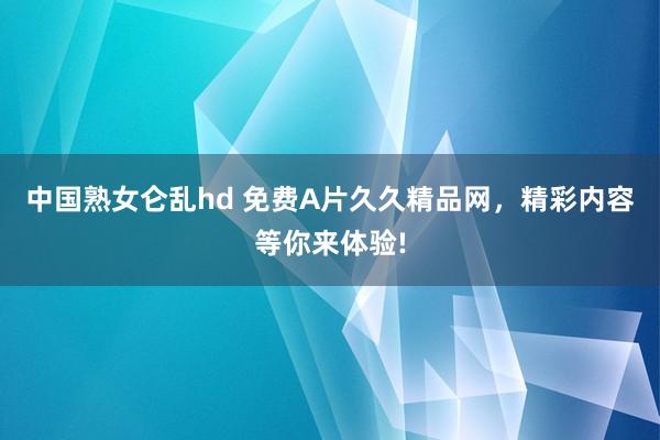 中国熟女仑乱hd 免费A片久久精品网，精彩内容等你来体验!