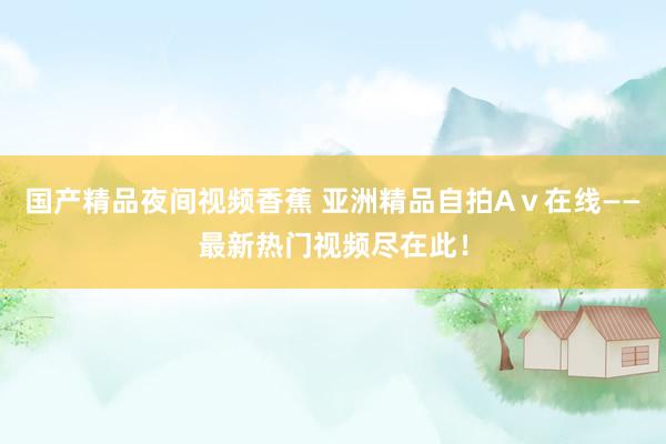 国产精品夜间视频香蕉 亚洲精品自拍Aⅴ在线——最新热门视频尽在此！