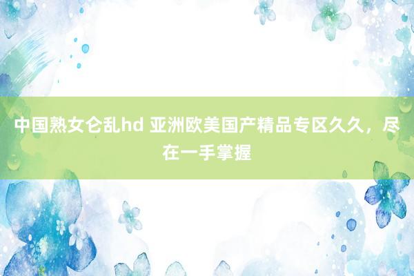 中国熟女仑乱hd 亚洲欧美国产精品专区久久，尽在一手掌握