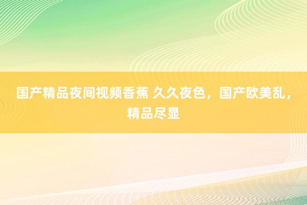 国产精品夜间视频香蕉 久久夜色，国产欧美乱，精品尽显