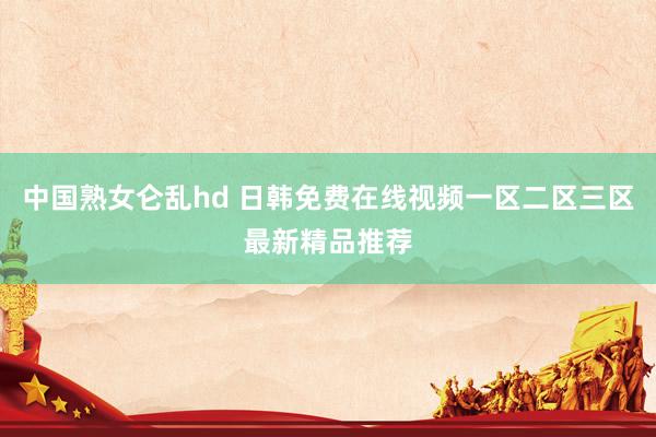 中国熟女仑乱hd 日韩免费在线视频一区二区三区最新精品推荐