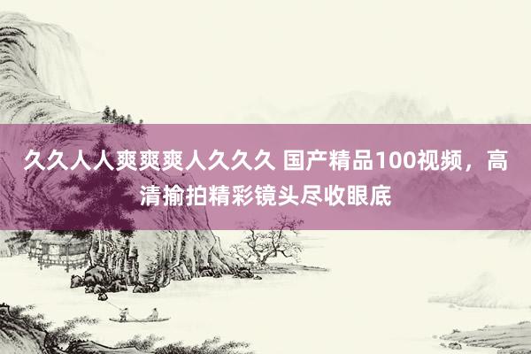 久久人人爽爽爽人久久久 国产精品100视频，高清揄拍精彩镜头尽收眼底