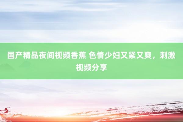 国产精品夜间视频香蕉 色情少妇又紧又爽，刺激视频分享