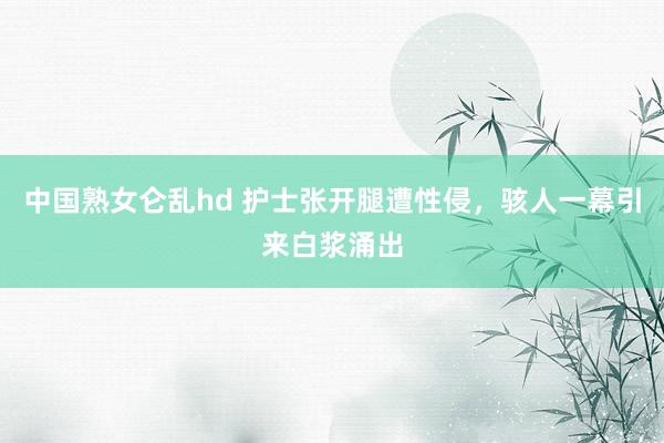 中国熟女仑乱hd 护士张开腿遭性侵，骇人一幕引来白浆涌出