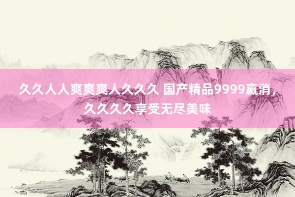 久久人人爽爽爽人久久久 国产精品9999赢消，久久久久享受无尽美味