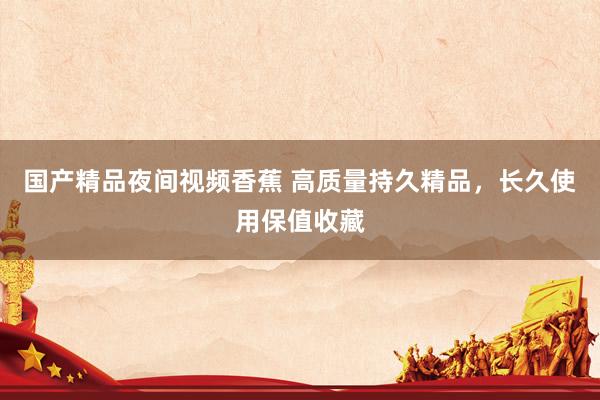国产精品夜间视频香蕉 高质量持久精品，长久使用保值收藏
