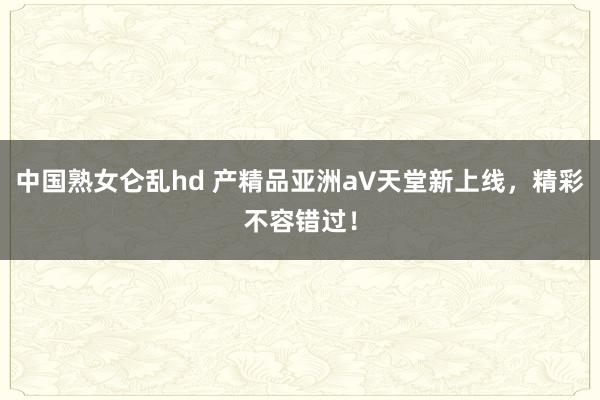 中国熟女仑乱hd 产精品亚洲а∨天堂新上线，精彩不容错过！