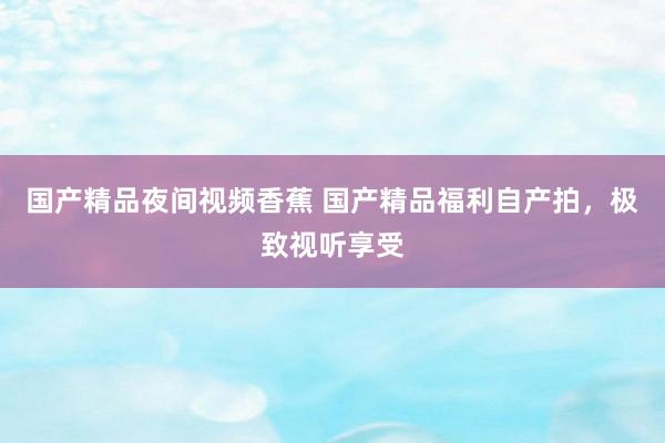 国产精品夜间视频香蕉 国产精品福利自产拍，极致视听享受
